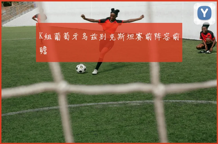 K组葡萄牙乌兹别克斯坦赛前阵容前瞻