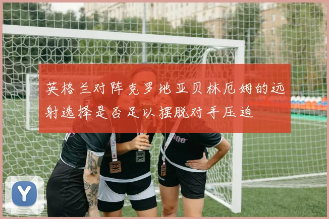 英格兰对阵克罗地亚贝林厄姆的远射选择是否足以摆脱对手压迫