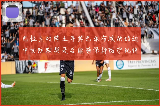 巴拉圭对阵土耳其巴尔布埃纳的边中协防默契是否能够保持防守纪律
