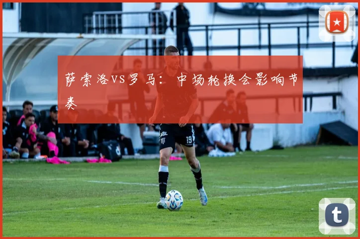 萨索洛vs罗马：中场轮换会影响节奏