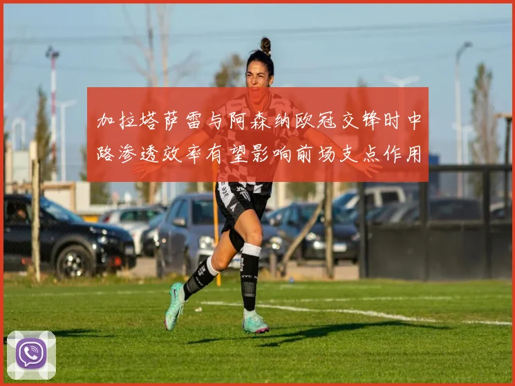 加拉塔萨雷与阿森纳欧冠交锋时中路渗透效率有望影响前场支点作用
