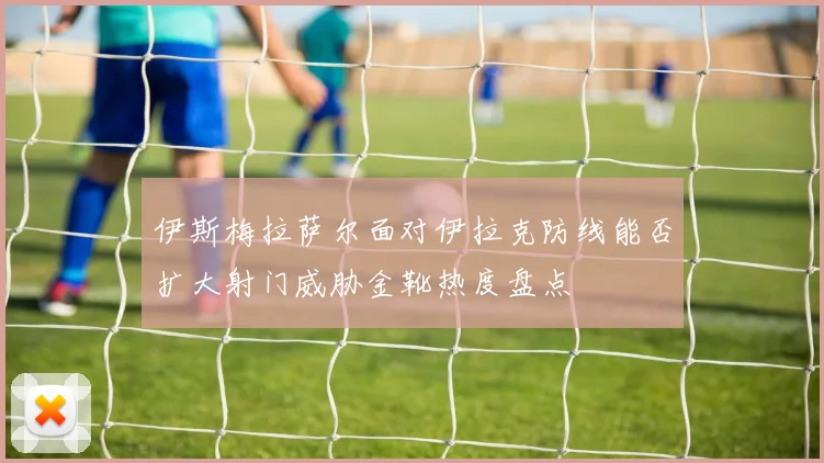 伊斯梅拉萨尔面对伊拉克防线能否扩大射门威胁金靴热度盘点