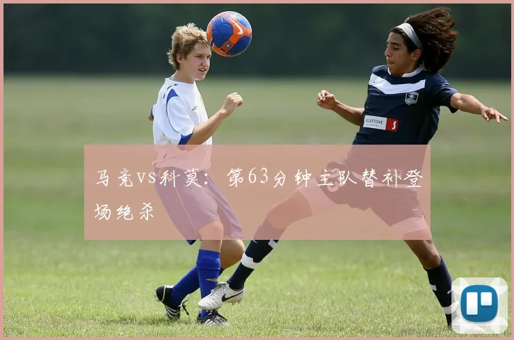马竞vs科莫：第63分钟主队替补登场绝杀