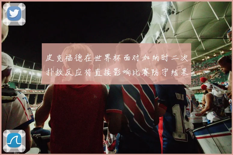 皮克福德在世界杯面对加纳时二次扑救反应将直接影响比赛防守结果