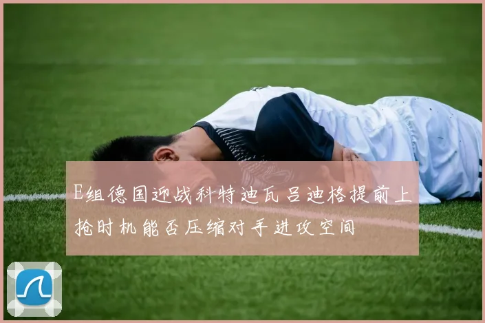 E组德国迎战科特迪瓦吕迪格提前上抢时机能否压缩对手进攻空间