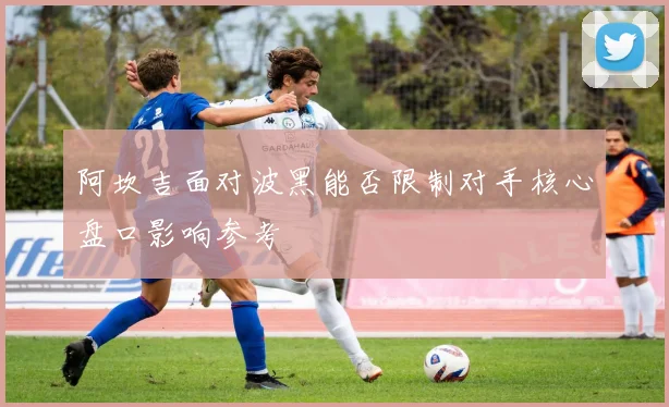 阿坎吉面对波黑能否限制对手核心盘口影响参考