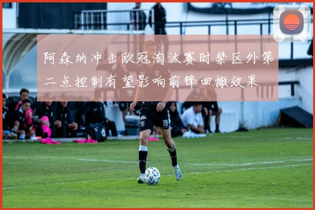 阿森纳冲击欧冠淘汰赛时禁区外第二点控制有望影响前锋回撤效果