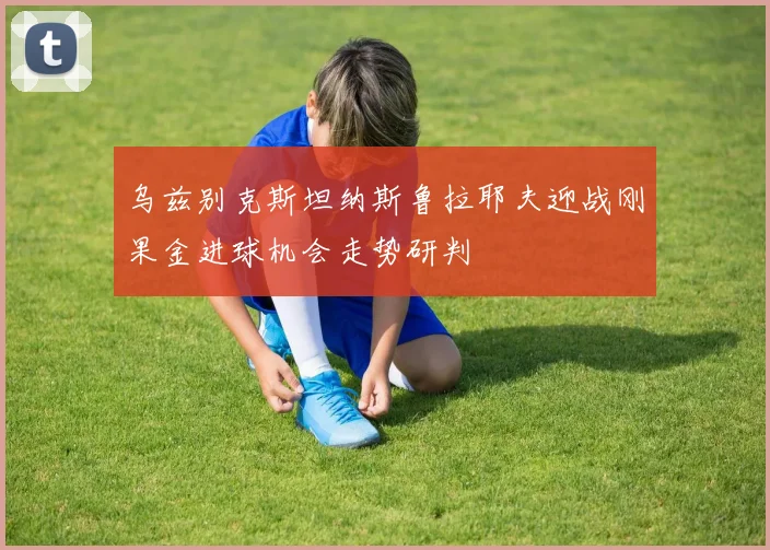 乌兹别克斯坦纳斯鲁拉耶夫迎战刚果金进球机会走势研判