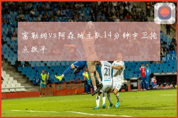 富勒姆vs阿森纳主队14分钟中卫抢点扳平