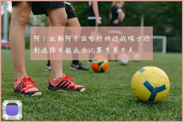 阿卜杜勒阿齐兹哈特姆迎战瑞士远射选择可能成为比赛节奏开关