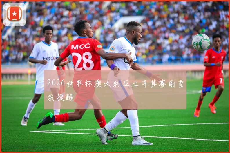 2026世界杯澳大利亚土耳其赛前首发提醒