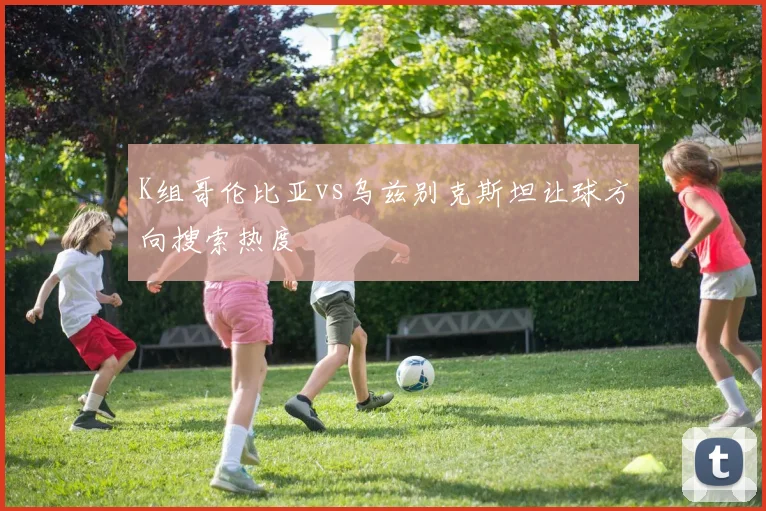 K组哥伦比亚vs乌兹别克斯坦让球方向搜索热度