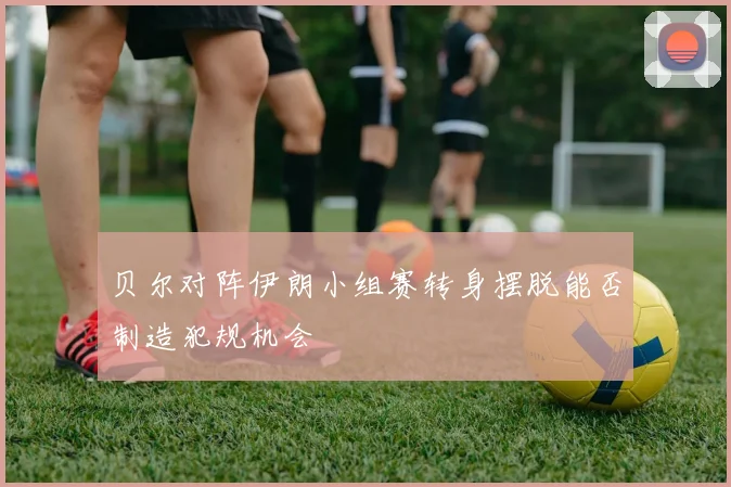 贝尔对阵伊朗小组赛转身摆脱能否制造犯规机会