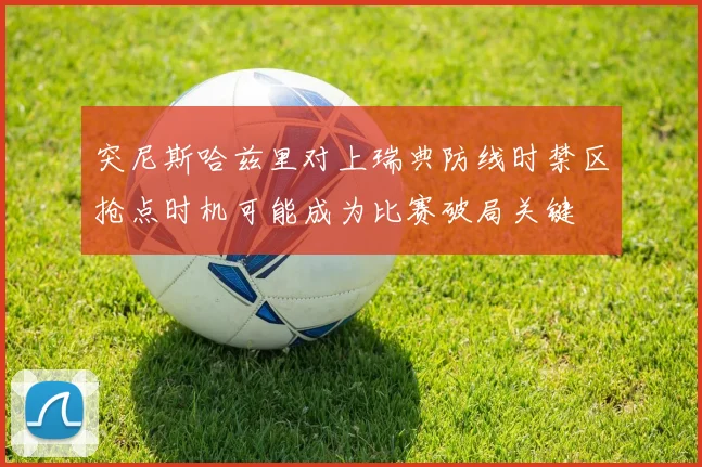突尼斯哈兹里对上瑞典防线时禁区抢点时机可能成为比赛破局关键