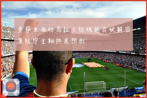 多萨里面对乌拉圭防线能否破解密集防守金靴热度预测