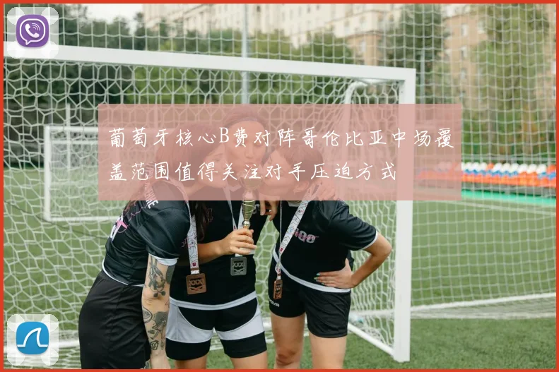 葡萄牙核心B费对阵哥伦比亚中场覆盖范围值得关注对手压迫方式