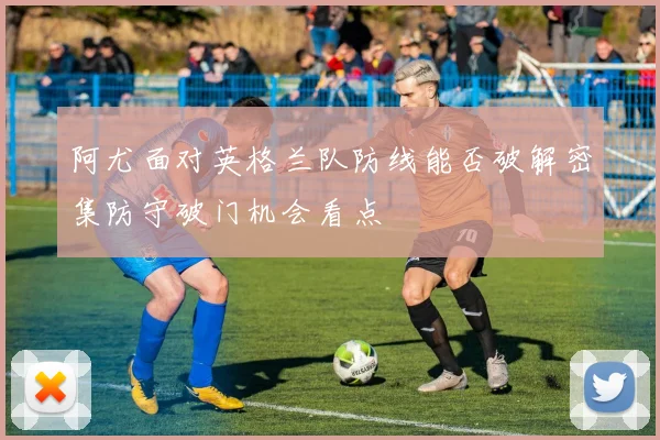阿尤面对英格兰队防线能否破解密集防守破门机会看点