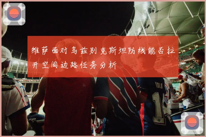 维萨面对乌兹别克斯坦防线能否拉开空间边路任务分析