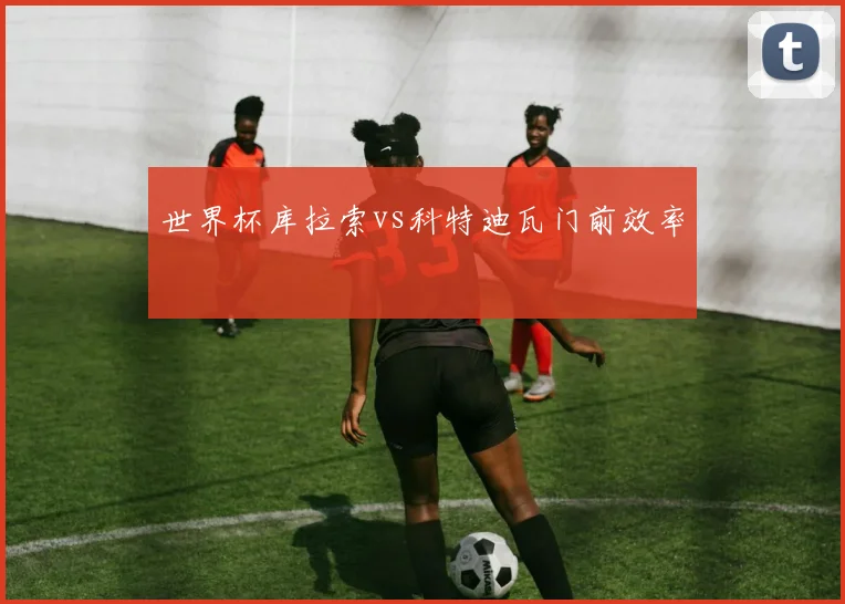 世界杯库拉索vs科特迪瓦门前效率