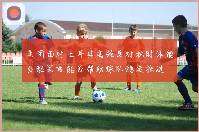 美国面对土耳其高强度对抗时体能分配策略能否帮助球队稳定推进