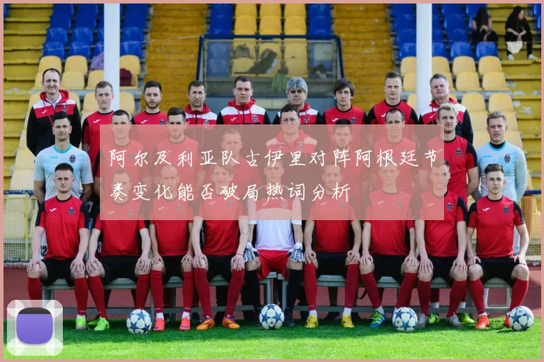 阿尔及利亚队古伊里对阵阿根廷节奏变化能否破局热词分析