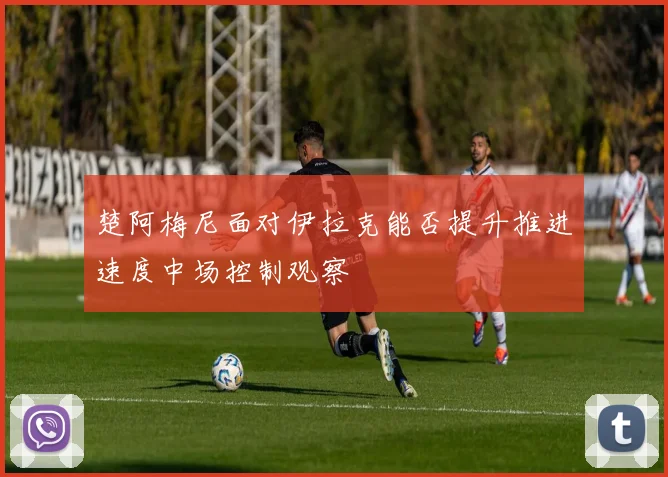 楚阿梅尼面对伊拉克能否提升推进速度中场控制观察