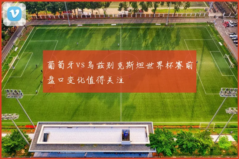 葡萄牙vs乌兹别克斯坦世界杯赛前盘口变化值得关注
