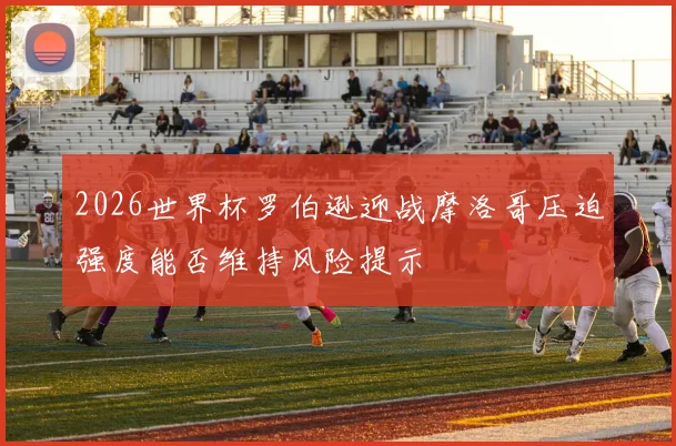 2026世界杯罗伯逊迎战摩洛哥压迫强度能否维持风险提示