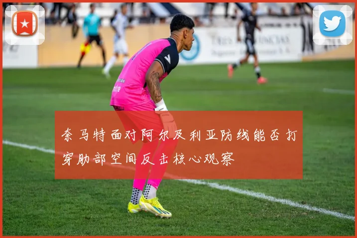 奈马特面对阿尔及利亚防线能否打穿肋部空间反击核心观察