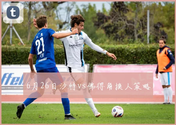 6月26日沙特vs佛得角换人策略